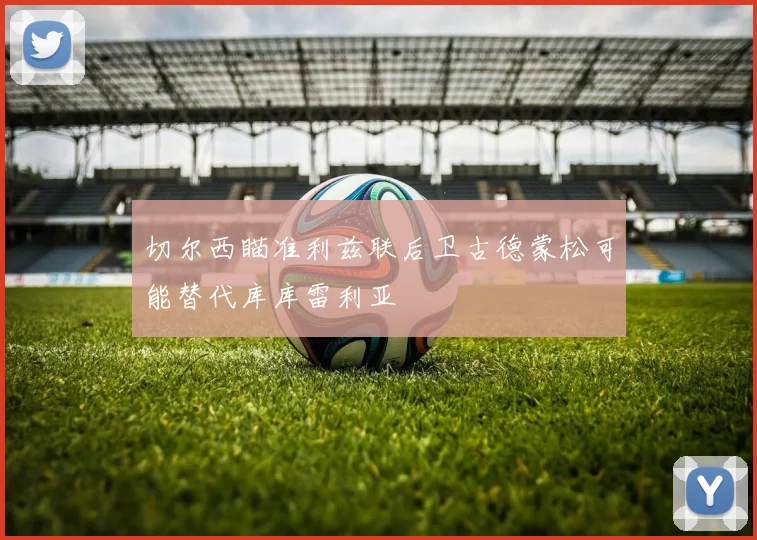 切尔西瞄准利兹联后卫古德蒙松可能替代库库雷利亚