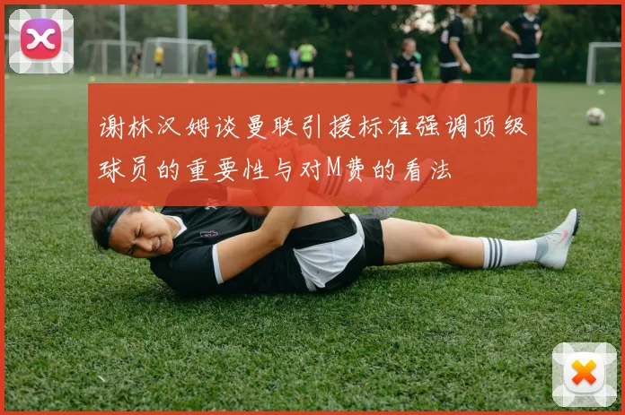 谢林汉姆谈曼联引援标准强调顶级球员的重要性与对M费的看法