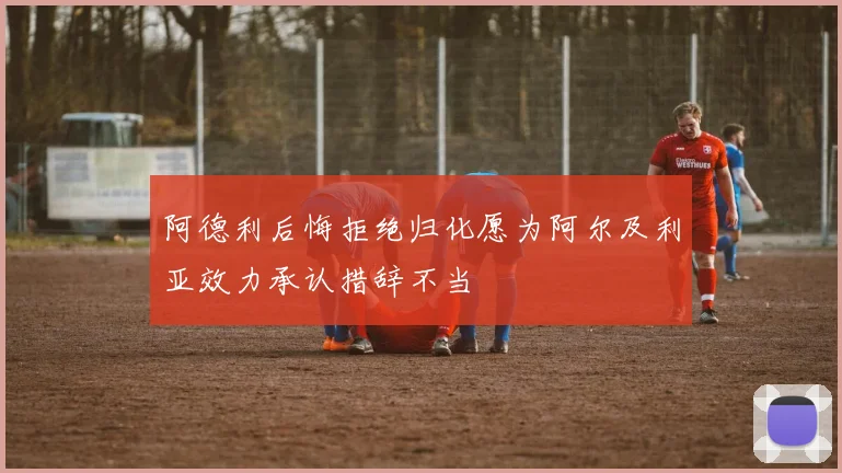阿德利后悔拒绝归化愿为阿尔及利亚效力承认措辞不当