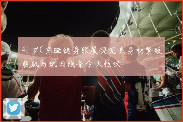 41岁C罗晒健身照展现完美身材紧致腹肌与肌肉线条令人惊叹