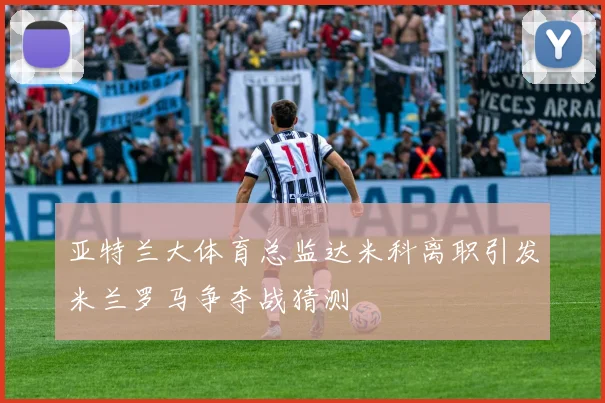 亚特兰大体育总监达米科离职引发米兰罗马争夺战猜测