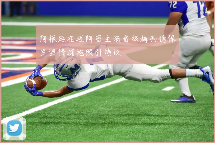 阿根廷在迈阿密主场晋级梅西德保罗温情拥抱照引热议