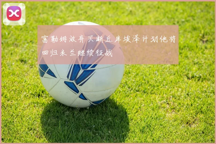 富勒姆放弃买断丘库埃泽计划他将回归米兰继续征战