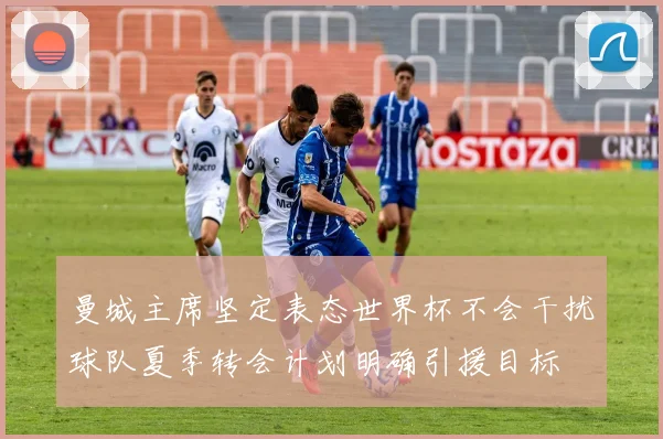 曼城主席坚定表态世界杯不会干扰球队夏季转会计划明确引援目标