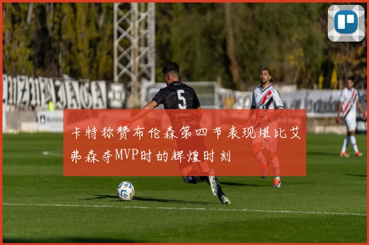 卡特称赞布伦森第四节表现堪比艾弗森夺MVP时的辉煌时刻