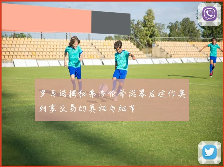 罗马诺揭秘弗洛伦蒂诺幕后运作奥利塞交易的真相与细节