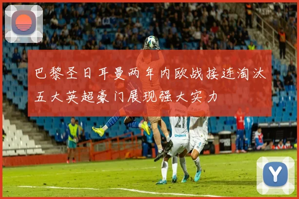 巴黎圣日耳曼两年内欧战接连淘汰五大英超豪门展现强大实力