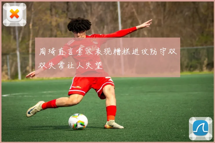 周琦直言索汉表现糟糕进攻防守双双失常让人失望
