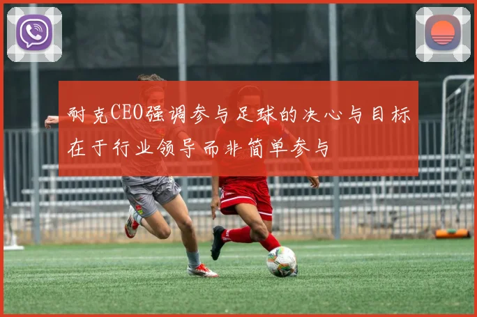 耐克CEO强调参与足球的决心与目标在于行业领导而非简单参与