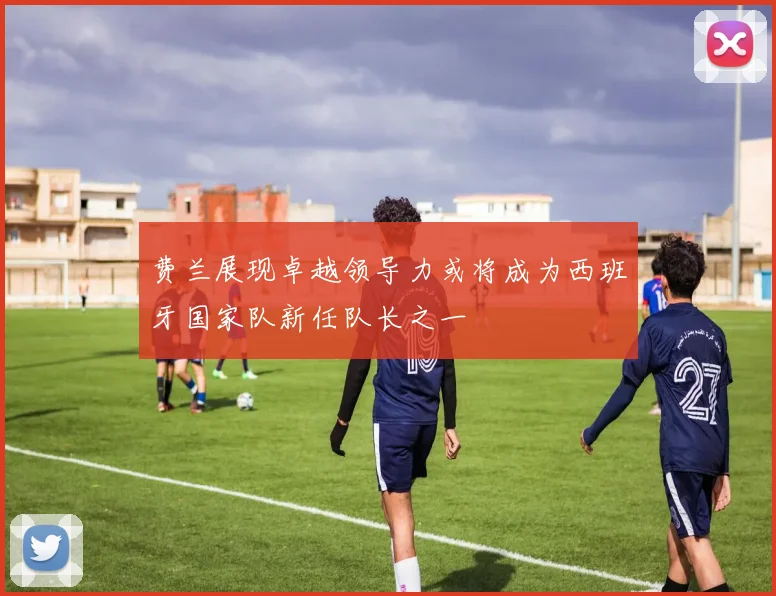 费兰展现卓越领导力或将成为西班牙国家队新任队长之一