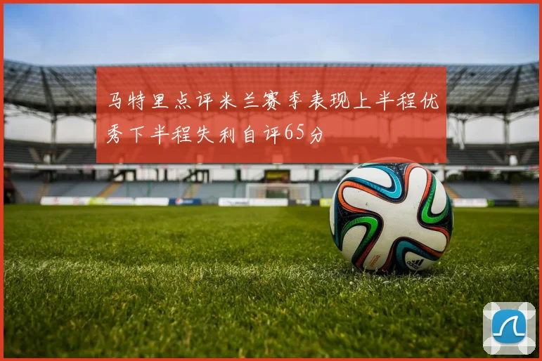 马特里点评米兰赛季表现上半程优秀下半程失利自评65分