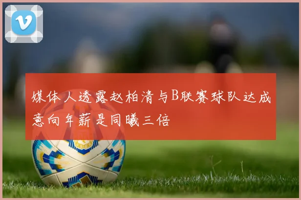 媒体人透露赵柏清与B联赛球队达成意向年薪是同曦三倍