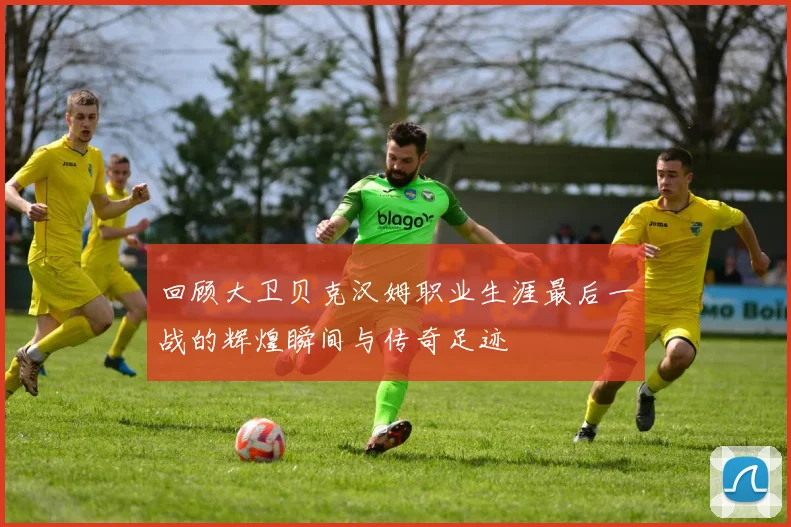 回顾大卫贝克汉姆职业生涯最后一战的辉煌瞬间与传奇足迹