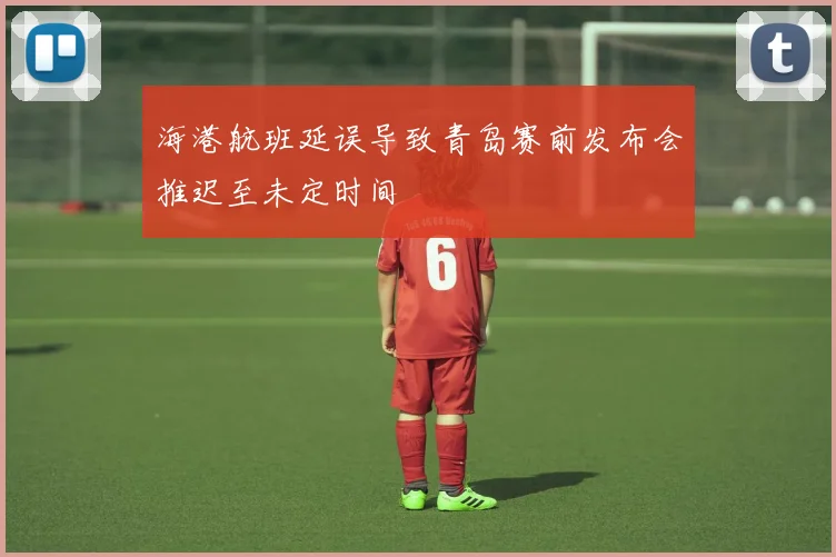海港航班延误导致青岛赛前发布会推迟至未定时间