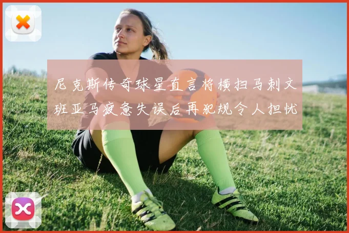 尼克斯传奇球星直言将横扫马刺文班亚马疲惫失误后再犯规令人担忧
