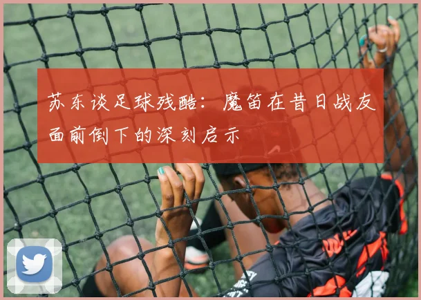苏东谈足球残酷：魔笛在昔日战友面前倒下的深刻启示