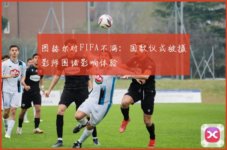 图赫尔对FIFA不满：国歌仪式被摄影师围堵影响体验