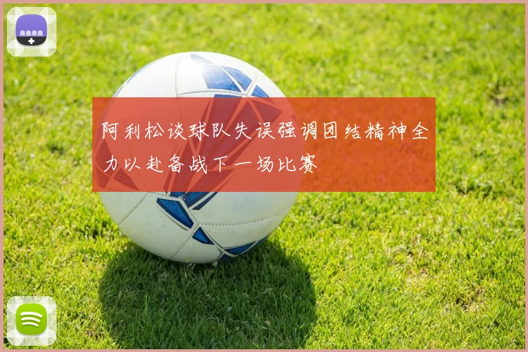 阿利松谈球队失误强调团结精神全力以赴备战下一场比赛