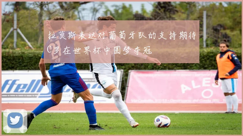 拉莫斯表达对葡萄牙队的支持期待C罗在世界杯中圆梦夺冠