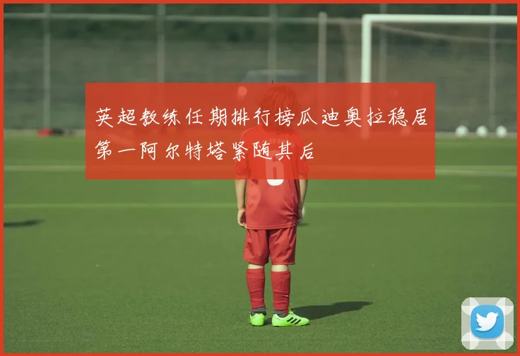 英超教练任期排行榜瓜迪奥拉稳居第一阿尔特塔紧随其后