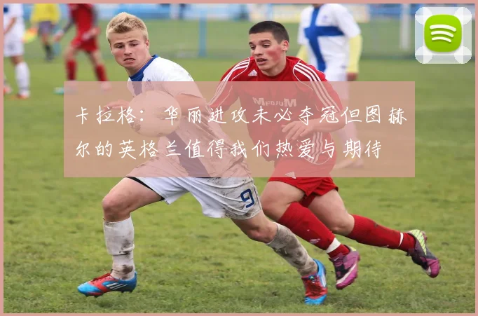 卡拉格：华丽进攻未必夺冠但图赫尔的英格兰值得我们热爱与期待