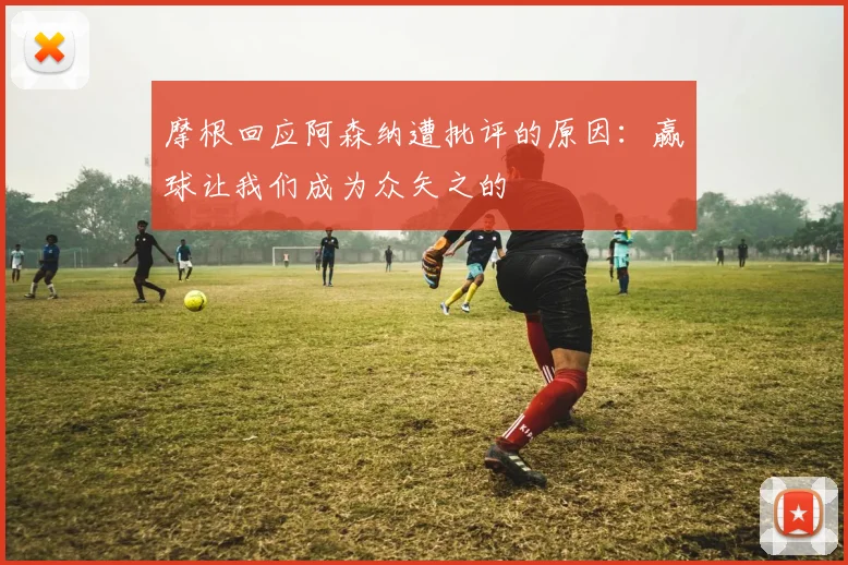 摩根回应阿森纳遭批评的原因：赢球让我们成为众矢之的