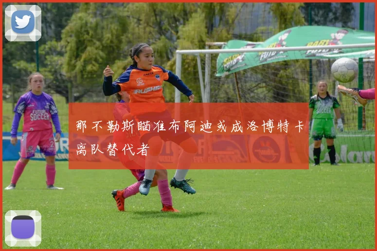 那不勒斯瞄准布阿迪或成洛博特卡离队替代者