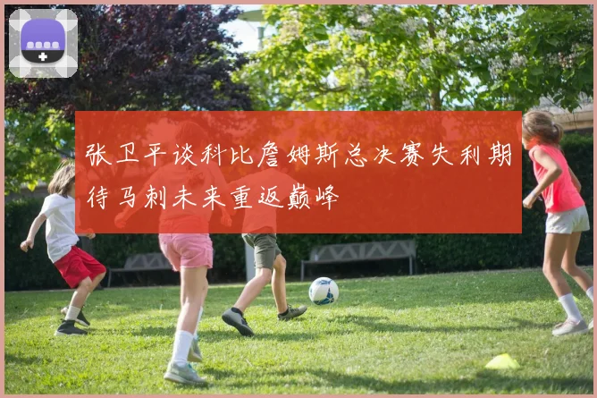 张卫平谈科比詹姆斯总决赛失利期待马刺未来重返巅峰
