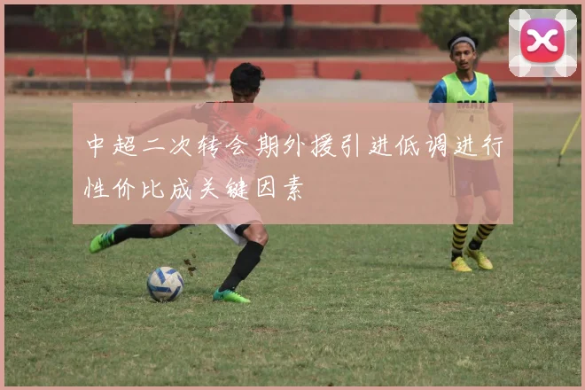 中超二次转会期外援引进低调进行性价比成关键因素